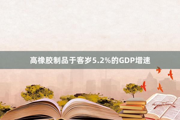 高橡胶制品于客岁5.2%的GDP增速