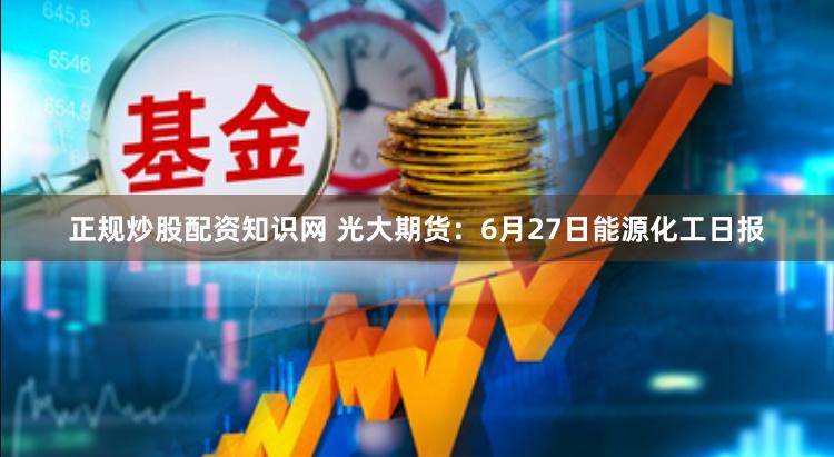 正规炒股配资知识网 光大期货：6月27日能源化工日报