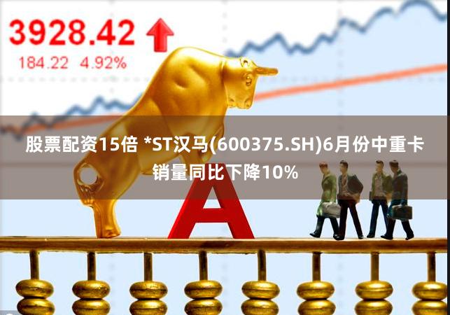 股票配资15倍 *ST汉马(600375.SH)6月份中重卡销量同比下降10%