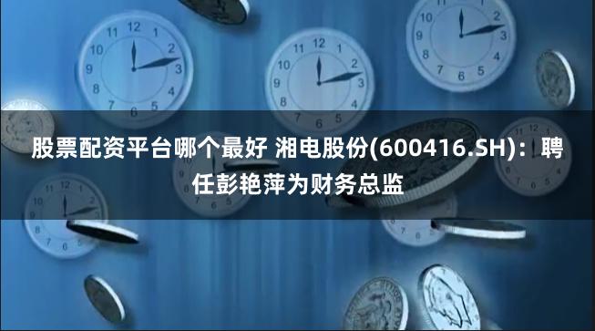 股票配资平台哪个最好 湘电股份(600416.SH)：聘任彭艳萍为财务总监