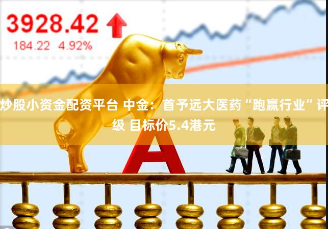 炒股小资金配资平台 中金：首予远大医药“跑赢行业”评级 目标价5.4港元