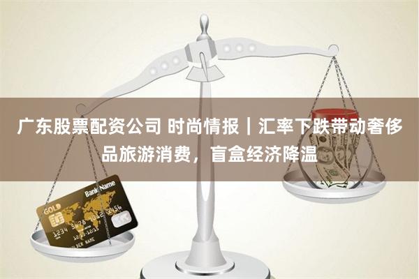 广东股票配资公司 时尚情报｜汇率下跌带动奢侈品旅游消费，盲盒经济降温