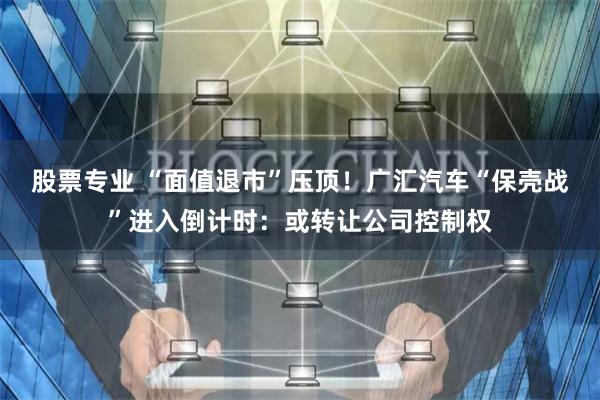 股票专业 “面值退市”压顶！广汇汽车“保壳战”进入倒计时：或转让公司控制权