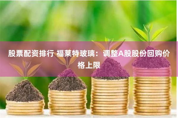 股票配资排行 福莱特玻璃：调整A股股份回购价格上限