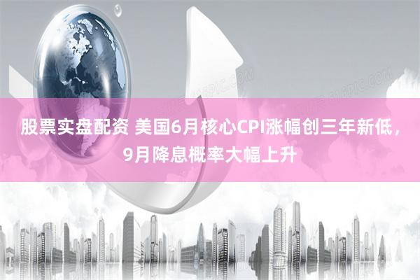 股票实盘配资 美国6月核心CPI涨幅创三年新低，9月降息概率大幅上升