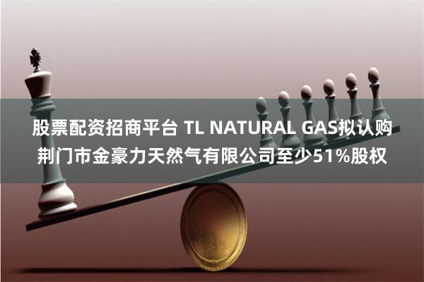 股票配资招商平台 TL NATURAL GAS拟认购荆门市金豪力天然气有限公司至少51%股权