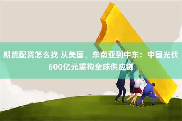 期货配资怎么找 从美国、东南亚到中东：中国光伏600亿元重构全球供应链