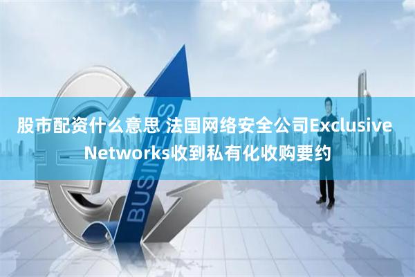 股市配资什么意思 法国网络安全公司Exclusive Networks收到私有化收购要约