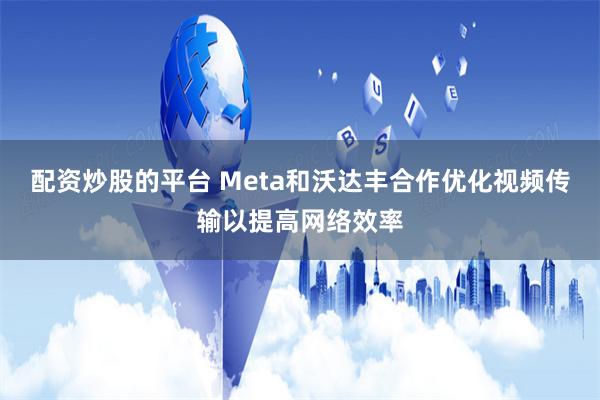 配资炒股的平台 Meta和沃达丰合作优化视频传输以提高网络效率