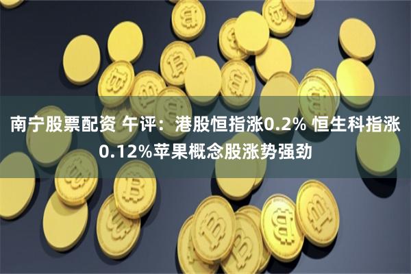 南宁股票配资 午评：港股恒指涨0.2% 恒生科指涨0.12%苹果概念股涨势强劲