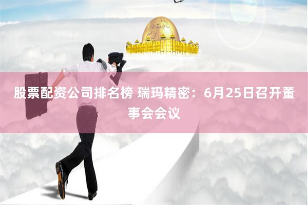 股票配资公司排名榜 瑞玛精密：6月25日召开董事会会议