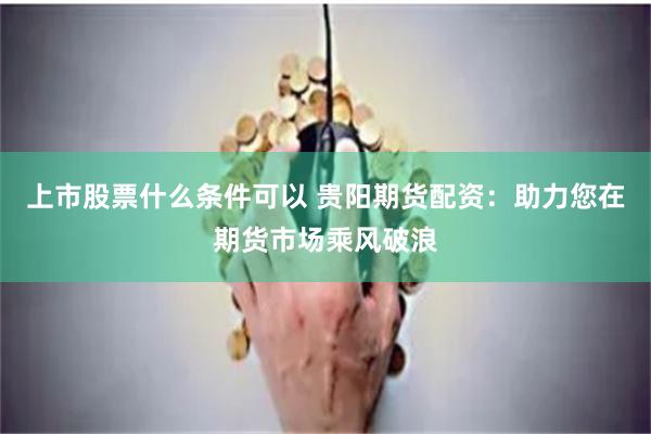 上市股票什么条件可以 贵阳期货配资：助力您在期货市场乘风破浪