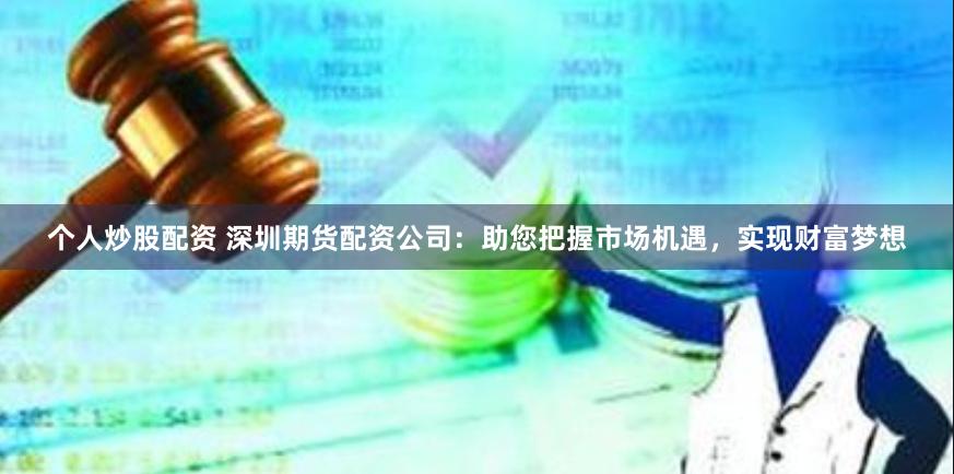 个人炒股配资 深圳期货配资公司：助您把握市场机遇，实现财富梦想