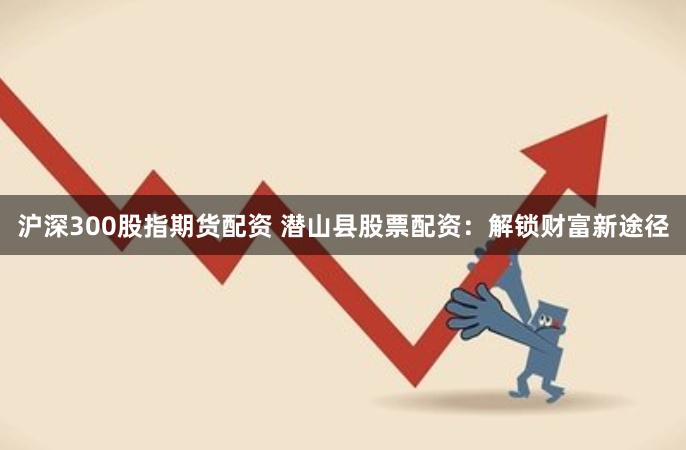 沪深300股指期货配资 潜山县股票配资：解锁财富新途径