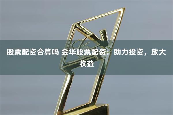 股票配资合算吗 金华股票配资：助力投资，放大收益
