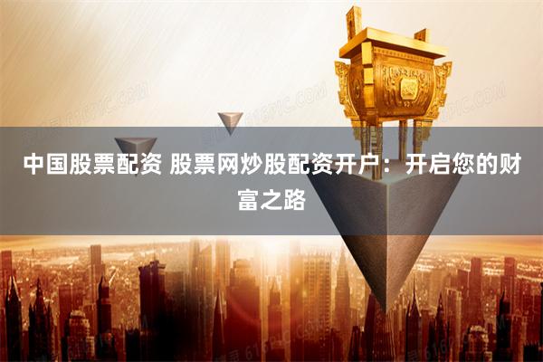 中国股票配资 股票网炒股配资开户：开启您的财富之路