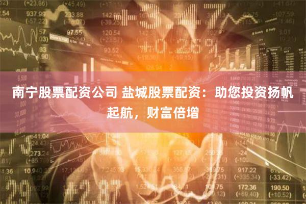 南宁股票配资公司 盐城股票配资：助您投资扬帆起航，财富倍增