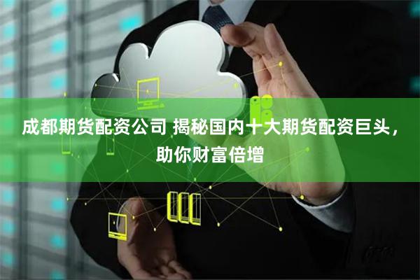 成都期货配资公司 揭秘国内十大期货配资巨头，助你财富倍增
