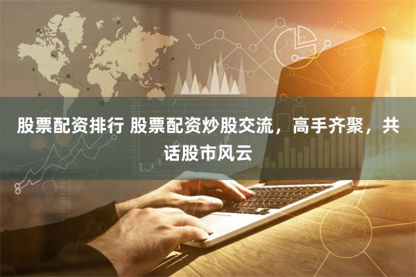 股票配资排行 股票配资炒股交流，高手齐聚，共话股市风云