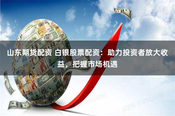 山东期货配资 白银股票配资：助力投资者放大收益，把握市场机遇