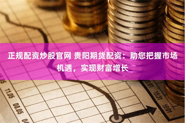 正规配资炒股官网 贵阳期货配资：助您把握市场机遇，实现财富增长