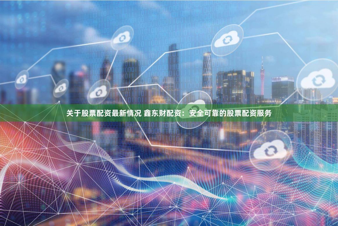关于股票配资最新情况 鑫东财配资：安全可靠的股票配资服务