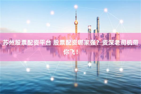 苏州股票配资平台 股票配资哪家强？资深老司机带你飞！