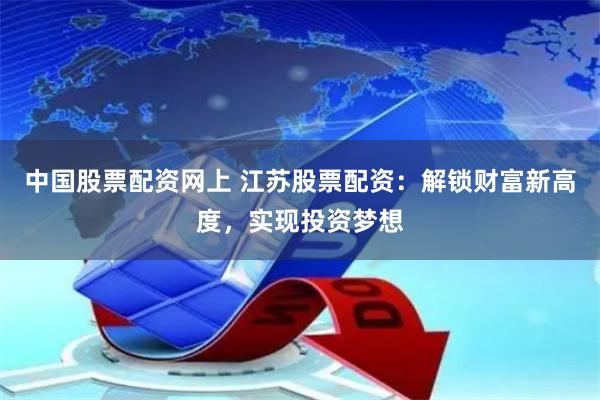 中国股票配资网上 江苏股票配资：解锁财富新高度，实现投资梦想