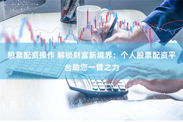 股票配资操作 解锁财富新境界：个人股票配资平台助您一臂之力