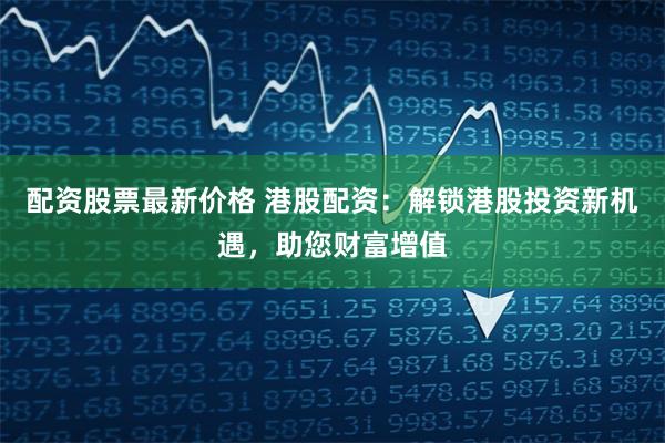 配资股票最新价格 港股配资：解锁港股投资新机遇，助您财富增值