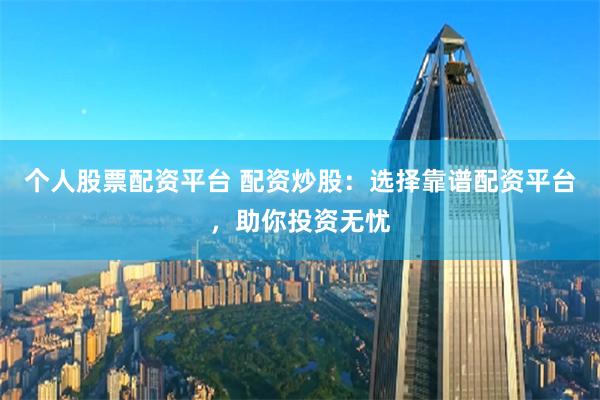 个人股票配资平台 配资炒股：选择靠谱配资平台，助你投资无忧