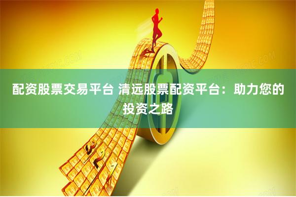 配资股票交易平台 清远股票配资平台：助力您的投资之路