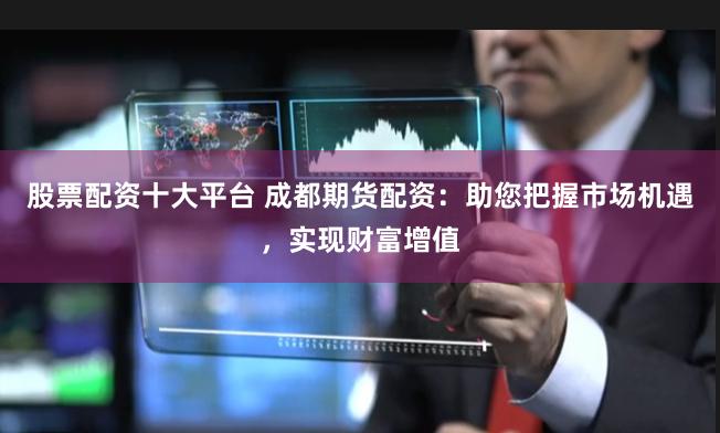 股票配资十大平台 成都期货配资：助您把握市场机遇，实现财富增值