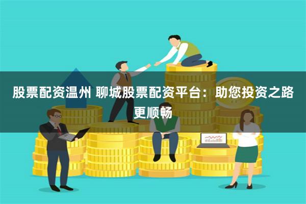 股票配资温州 聊城股票配资平台：助您投资之路更顺畅