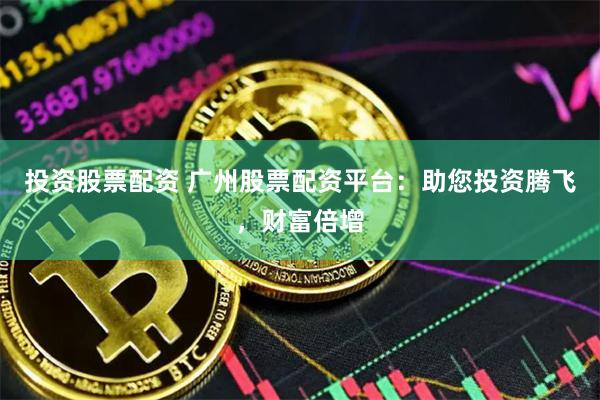 投资股票配资 广州股票配资平台：助您投资腾飞，财富倍增