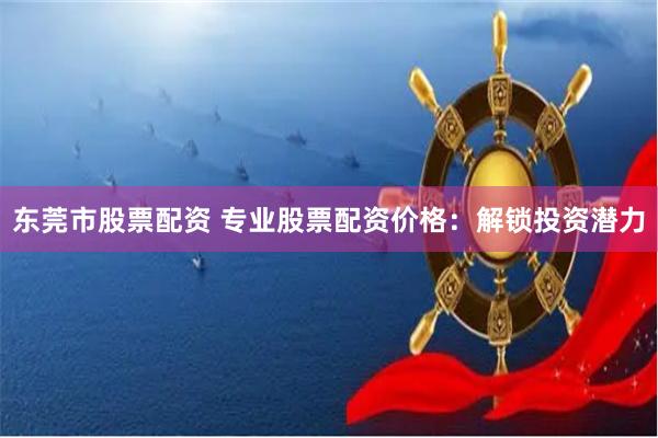 东莞市股票配资 专业股票配资价格：解锁投资潜力