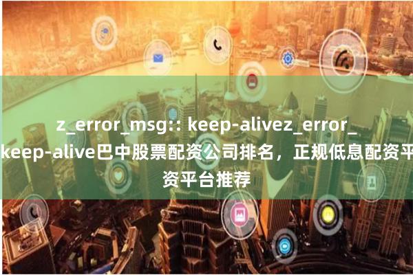 z_error_msg:: keep-alivez_error_msg:: keep-alive巴中股票配资公司排名，正规低息配资平台推荐