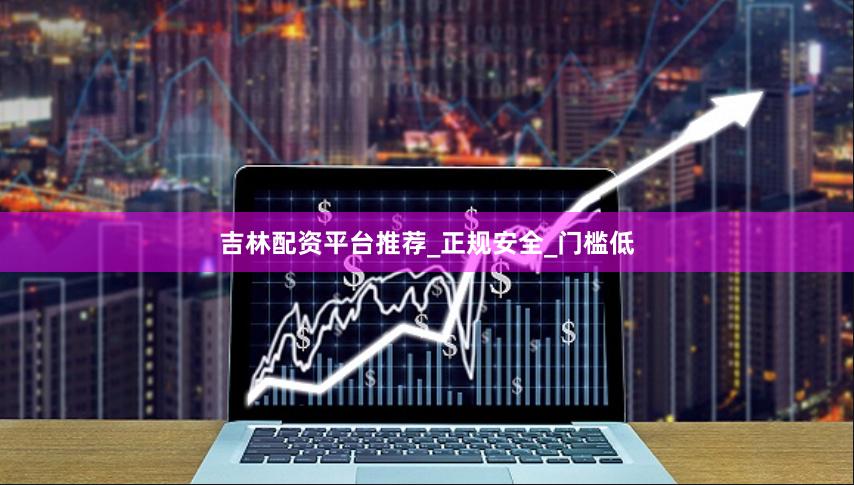 吉林配资平台推荐_正规安全_门槛低