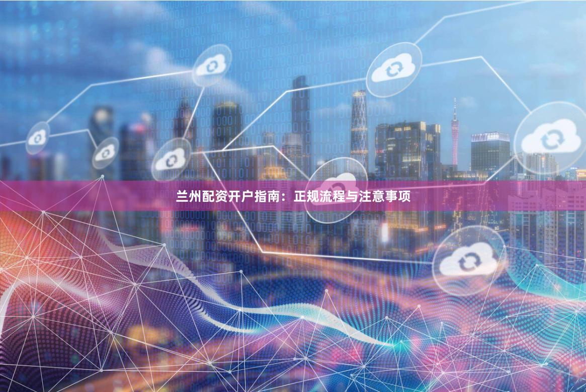 兰州配资开户指南：正规流程与注意事项