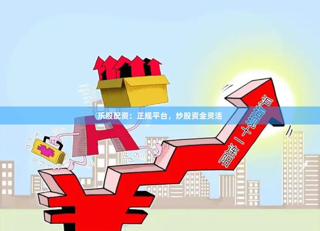 乐股配资：正规平台，炒股资金灵活