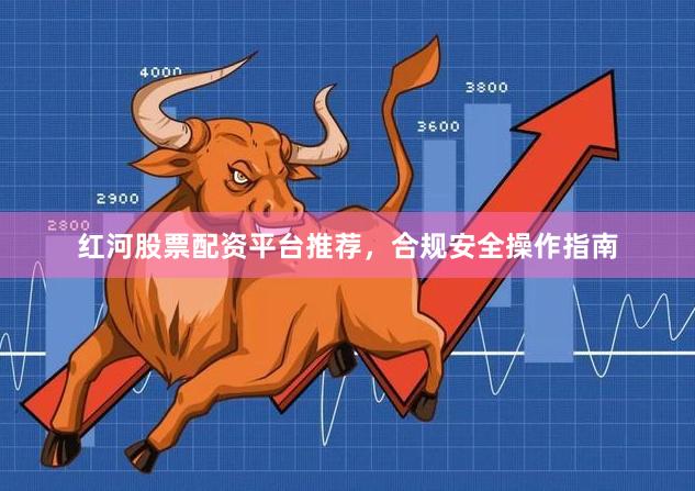 红河股票配资平台推荐，合规安全操作指南