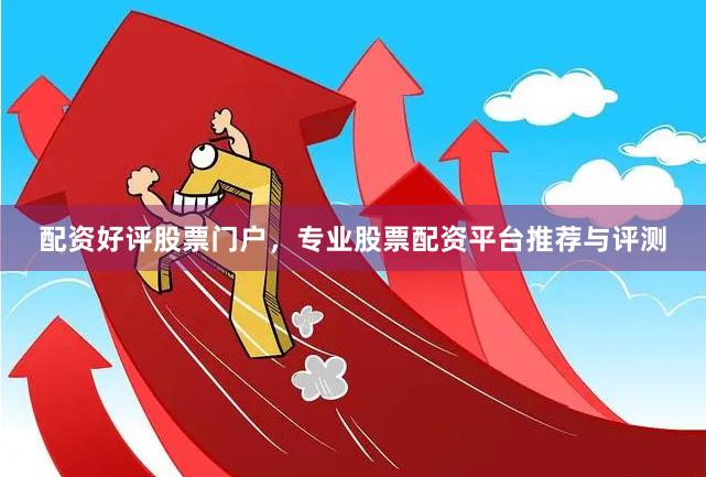 配资好评股票门户，专业股票配资平台推荐与评测